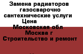 Замена радиаторов, газосварочно-сантехнические услуги › Цена ­ 4 500 - Московская обл., Москва г. Строительство и ремонт » Услуги   